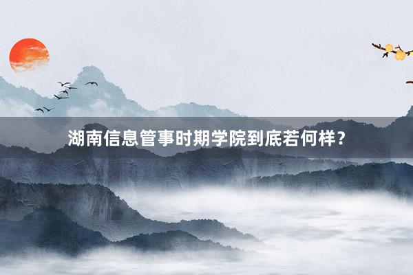湖南信息管事时期学院到底若何样？