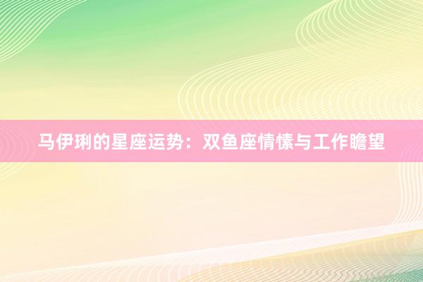 马伊琍的星座运势：双鱼座情愫与工作瞻望